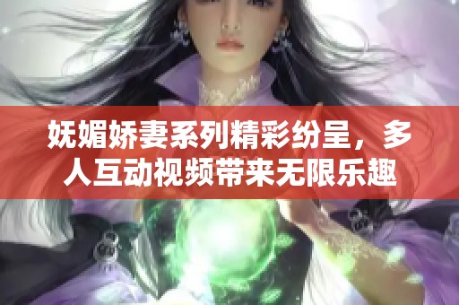 妩媚娇妻系列精彩纷呈，多人互动视频带来无限乐趣