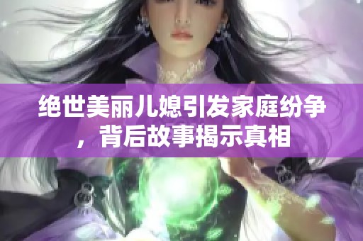 绝世美丽儿媳引发家庭纷争，背后故事揭示真相