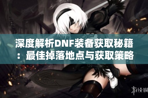 深度解析DNF装备获取秘籍：最佳掉落地点与获取策略全览