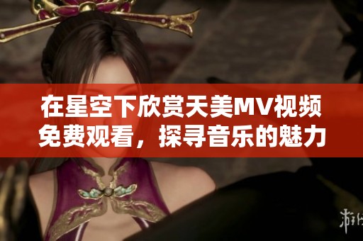 在星空下欣赏天美MV视频免费观看，探寻音乐的魅力与神秘