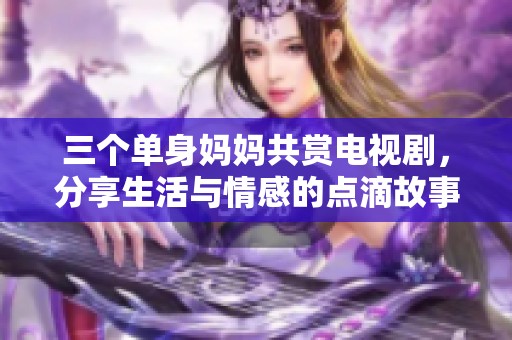 三个单身妈妈共赏电视剧，分享生活与情感的点滴故事