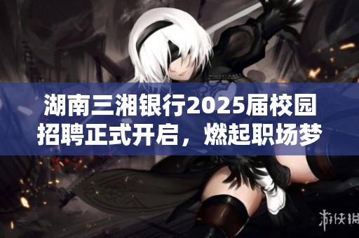 湖南三湘银行2025届校园招聘正式开启，燃起职场梦想之火