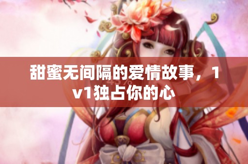 甜蜜无间隔的爱情故事，1v1独占你的心