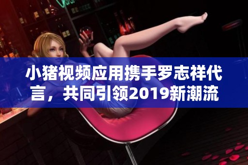 小猪视频应用携手罗志祥代言，共同引领2019新潮流