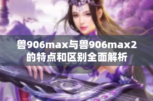 兽906max与兽906max2的特点和区别全面解析