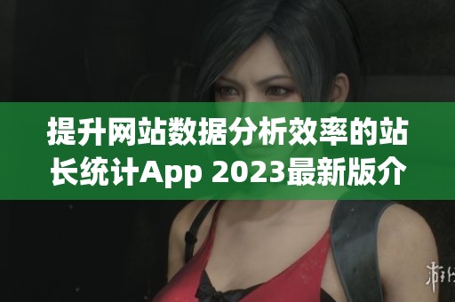 提升网站数据分析效率的站长统计App 2023最新版介绍