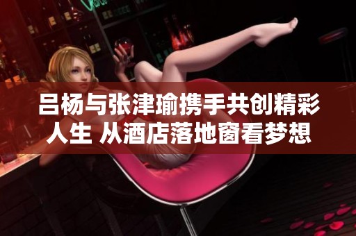 吕杨与张津瑜携手共创精彩人生 从酒店落地窗看梦想的未来