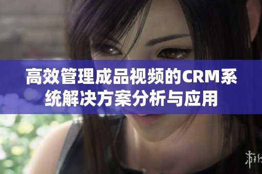 高效管理成品视频的CRM系统解决方案分析与应用