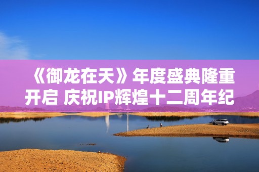 《御龙在天》年度盛典隆重开启 庆祝IP辉煌十二周年纪念