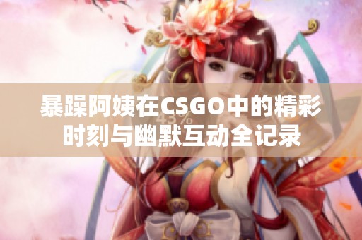 暴躁阿姨在CSGO中的精彩时刻与幽默互动全记录