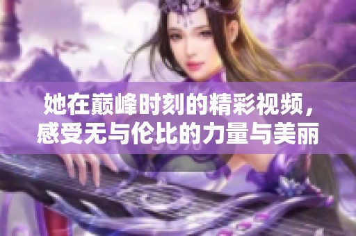 她在巅峰时刻的精彩视频，感受无与伦比的力量与美丽