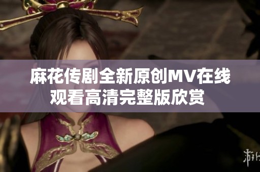 麻花传剧全新原创MV在线观看高清完整版欣赏 