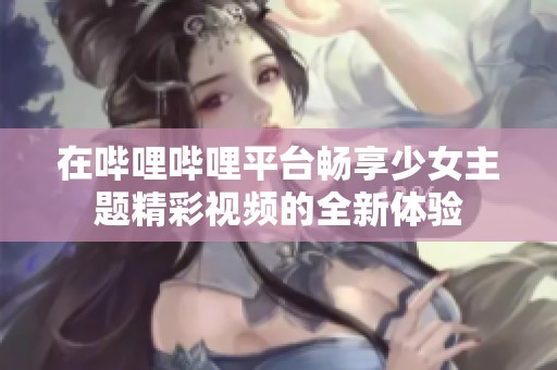 在哔哩哔哩平台畅享少女主题精彩视频的全新体验