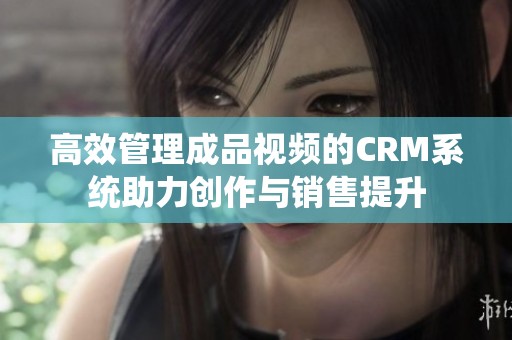 高效管理成品视频的CRM系统助力创作与销售提升