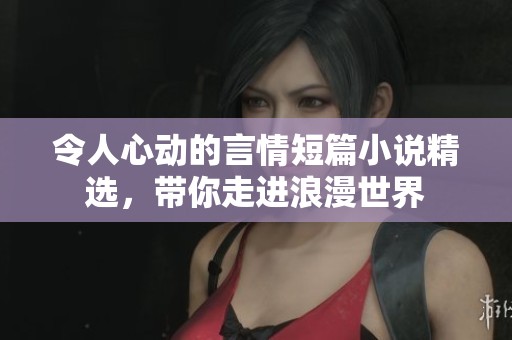 令人心动的言情短篇小说精选，带你走进浪漫世界