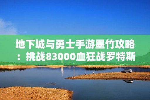 地下城与勇士手游墨竹攻略：挑战83000血狂战罗特斯的最后20秒秘技揭秘