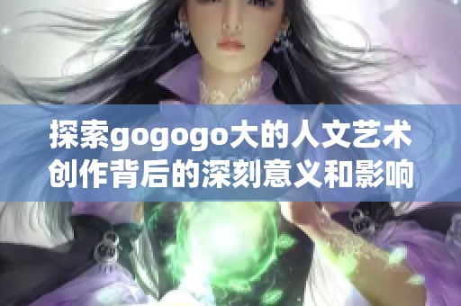 探索gogogo大的人文艺术创作背后的深刻意义和影响