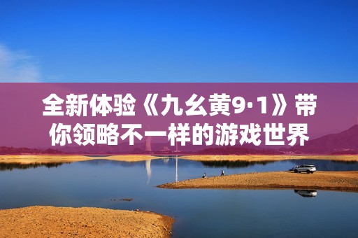 全新体验《九幺黄9·1》带你领略不一样的游戏世界