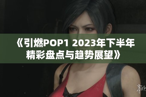 《引燃POP1 2023年下半年精彩盘点与趋势展望》
