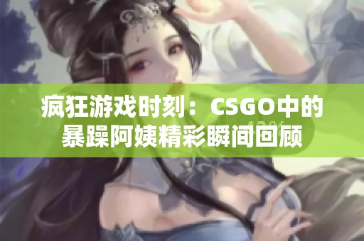 疯狂游戏时刻：CSGO中的暴躁阿姨精彩瞬间回顾