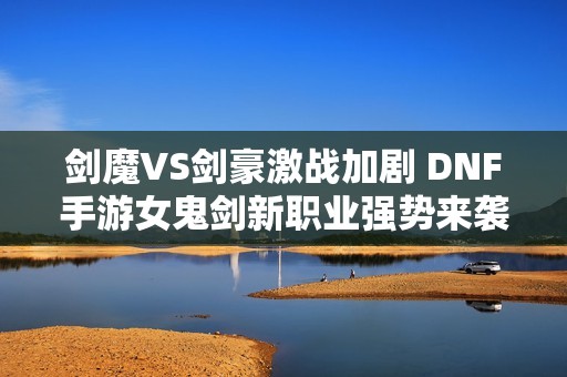 剑魔VS剑豪激战加剧 DNF手游女鬼剑新职业强势来袭