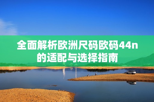 全面解析欧洲尺码欧码44n的适配与选择指南