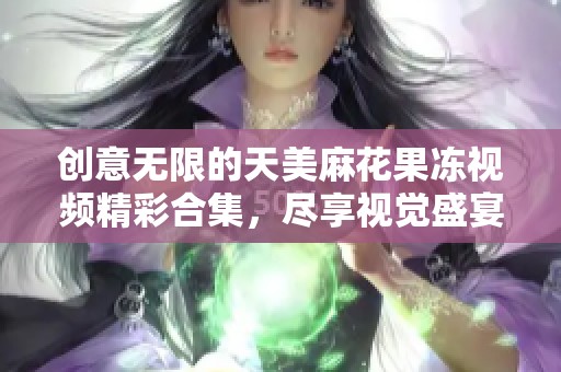 创意无限的天美麻花果冻视频精彩合集，尽享视觉盛宴