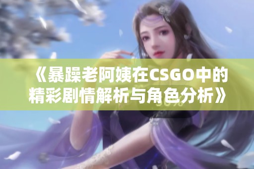 《暴躁老阿姨在CSGO中的精彩剧情解析与角色分析》