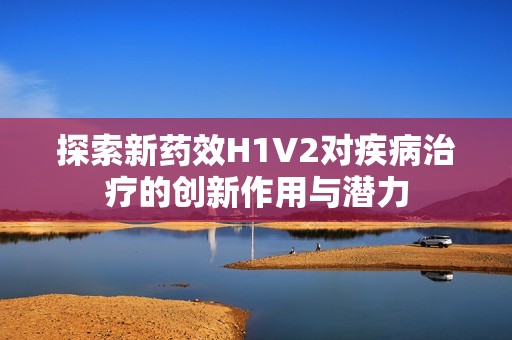 探索新药效H1V2对疾病治疗的创新作用与潜力