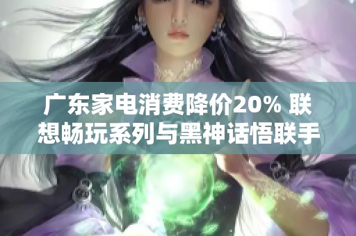 广东家电消费降价20% 联想畅玩系列与黑神话悟联手推广试用活动