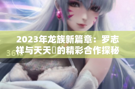 2023年龙族新篇章：罗志祥与天天奭的精彩合作探秘