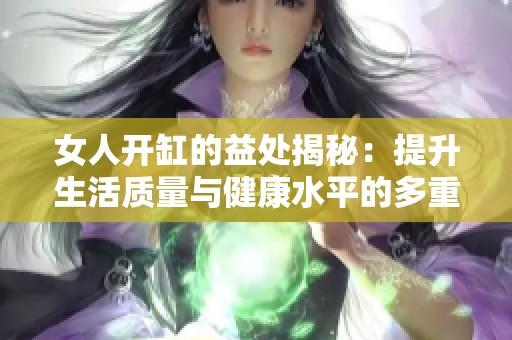 女人开缸的益处揭秘：提升生活质量与健康水平的多重优势