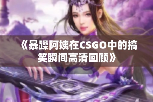 《暴躁阿姨在CSGO中的搞笑瞬间高清回顾》