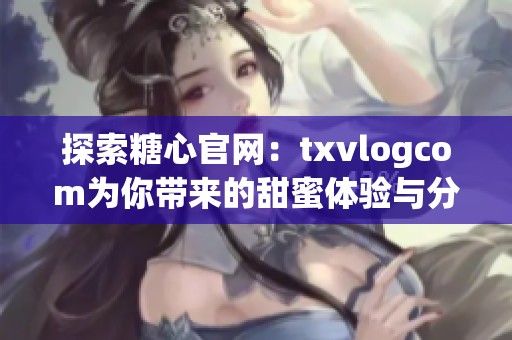 探索糖心官网：txvlogcom为你带来的甜蜜体验与分享