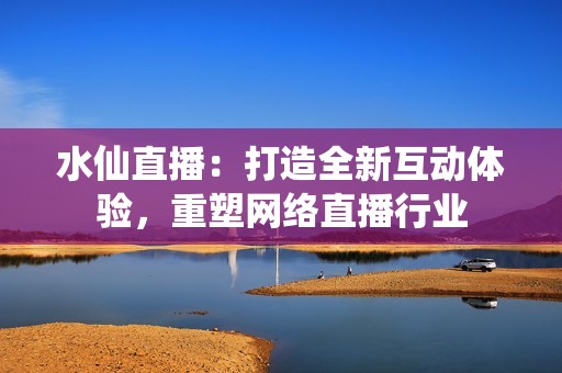 水仙直播：打造全新互动体验，重塑网络直播行业