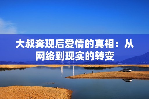 大叔奔现后爱情的真相：从网络到现实的转变