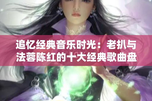 追忆经典音乐时光：老扒与法蓉陈红的十大经典歌曲盘点