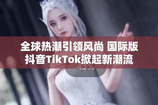 全球热潮引领风尚 国际版抖音TikTok掀起新潮流