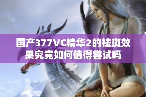 国产377VC精华2的祛斑效果究竟如何值得尝试吗