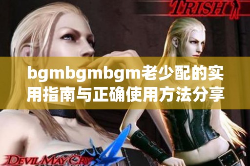 bgmbgmbgm老少配的实用指南与正确使用方法分享