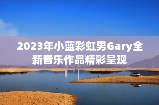 2023年小蓝彩虹男Gary全新音乐作品精彩呈现