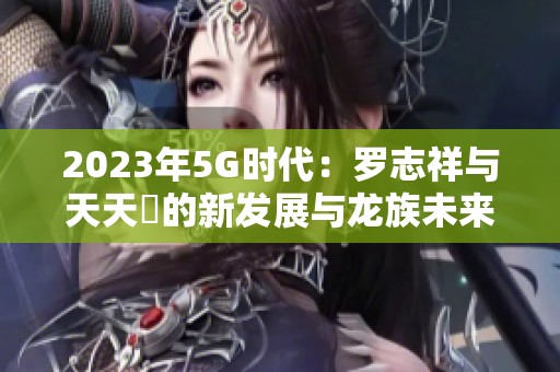 2023年5G时代：罗志祥与天天奭的新发展与龙族未来展望