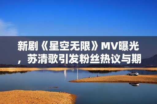 新剧《星空无限》MV曝光，苏清歌引发粉丝热议与期待