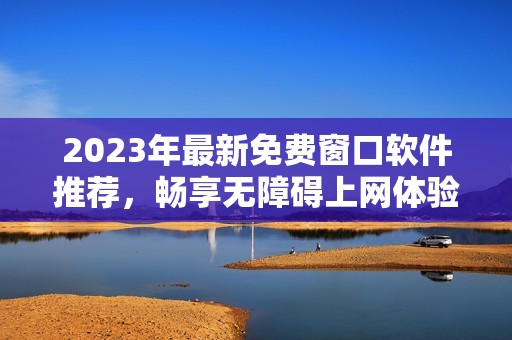 2023年最新免费窗口软件推荐，畅享无障碍上网体验