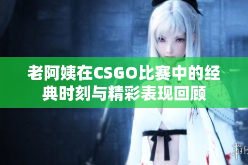 老阿姨在CSGO比赛中的经典时刻与精彩表现回顾