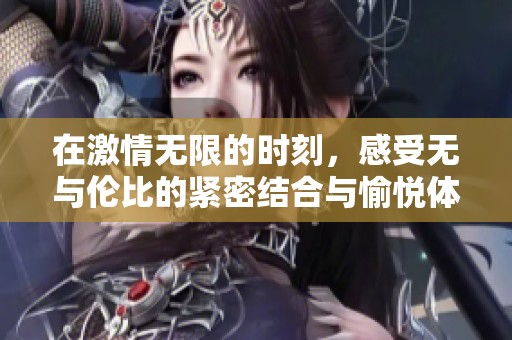 在激情无限的时刻，感受无与伦比的紧密结合与愉悦体验