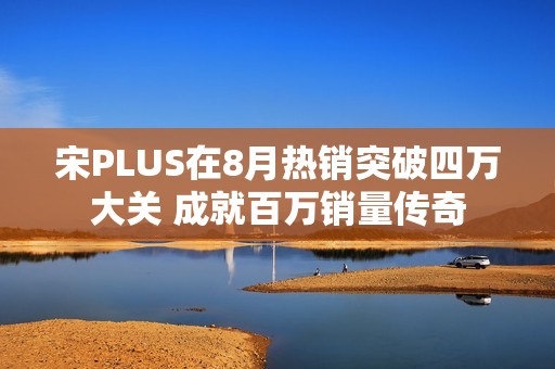 宋PLUS在8月热销突破四万大关 成就百万销量传奇