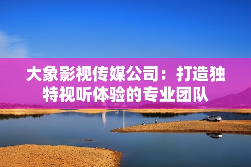 大象影视传媒公司：打造独特视听体验的专业团队