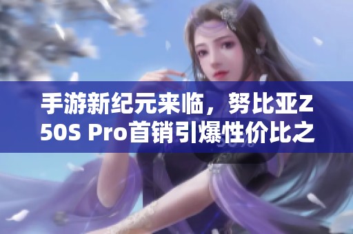 手游新纪元来临，努比亚Z50S Pro首销引爆性价比之王魅力