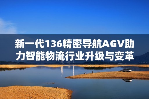 新一代136精密导航AGV助力智能物流行业升级与变革